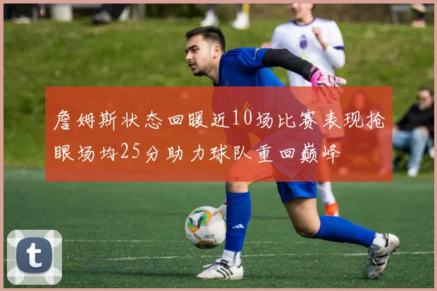 詹姆斯状态回暖近10场比赛表现抢眼场均25分助力球队重回巅峰