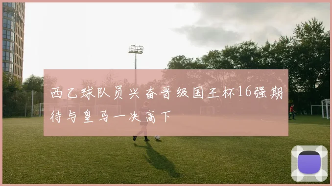 西乙球队员兴奋晋级国王杯16强期待与皇马一决高下