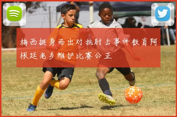 梅西挺身而出对抗肘击事件教育阿根廷老乡维护比赛公正
