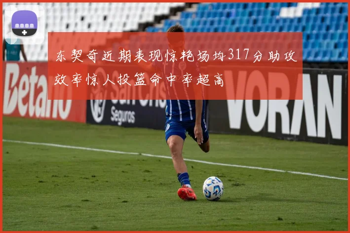 东契奇近期表现惊艳场均317分助攻效率惊人投篮命中率超高