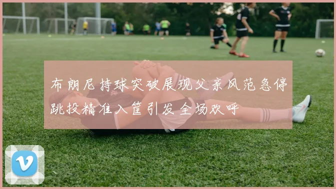 布朗尼持球突破展现父亲风范急停跳投精准入筐引发全场欢呼