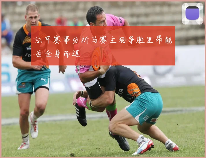 法甲赛事分析马赛主场争胜里昂能否全身而退