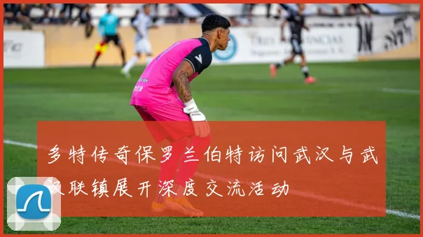 多特传奇保罗兰伯特访问武汉与武汉联镇展开深度交流活动
