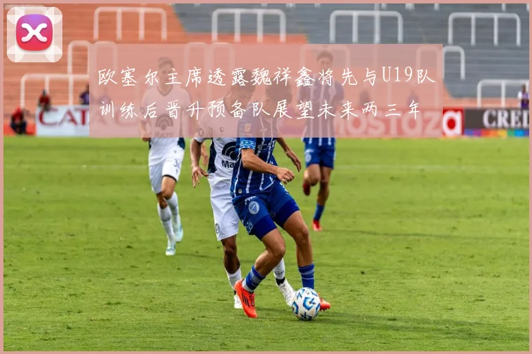 欧塞尔主席透露魏祥鑫将先与U19队训练后晋升预备队展望未来两三年进入一线队