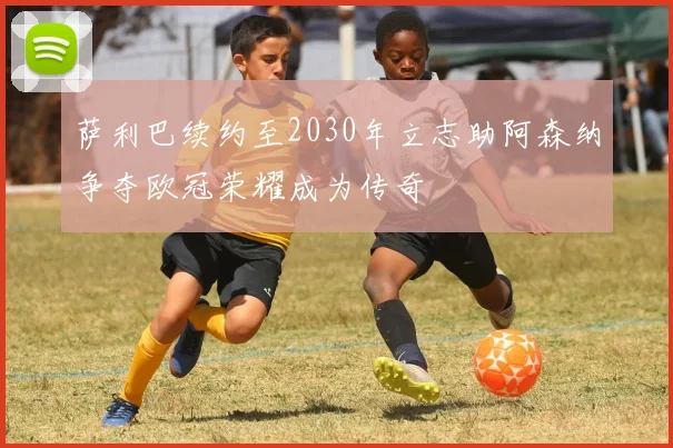 萨利巴续约至2030年立志助阿森纳争夺欧冠荣耀成为传奇