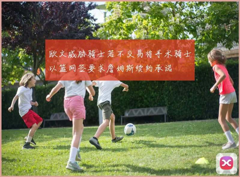 欧文威胁骑士若不交易将手术骑士以篮网签要求詹姆斯续约承诺