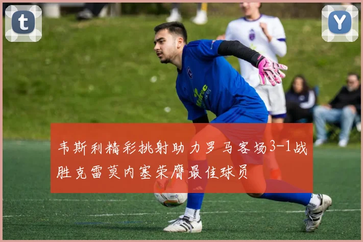 韦斯利精彩挑射助力罗马客场3-1战胜克雷莫内塞荣膺最佳球员