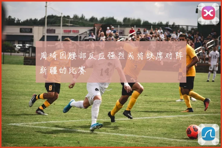 周琦因腰部反应强烈或将缺席对阵新疆的比赛