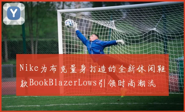 Nike为布克量身打造的全新休闲鞋款BookBlazerLows引领时尚潮流