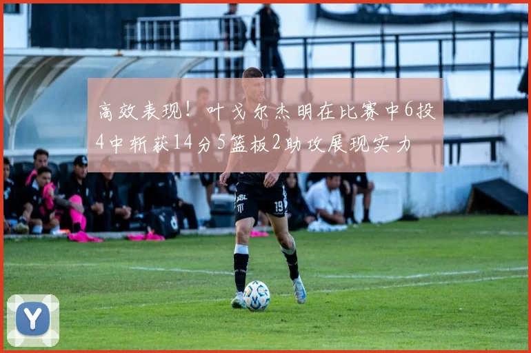 高效表现！叶戈尔杰明在比赛中6投4中斩获14分5篮板2助攻展现实力