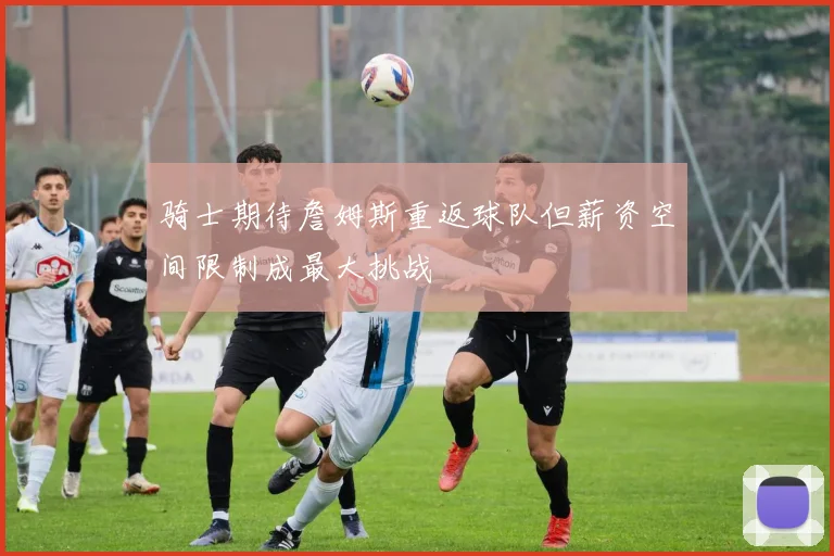 骑士期待詹姆斯重返球队但薪资空间限制成最大挑战