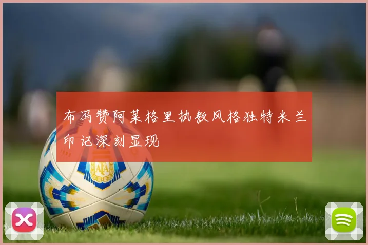 布冯赞阿莱格里执教风格独特米兰印记深刻显现