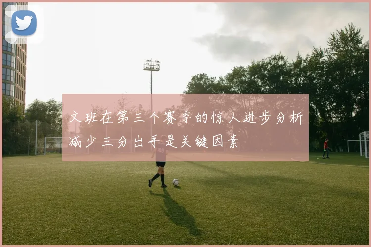 文班在第三个赛季的惊人进步分析减少三分出手是关键因素