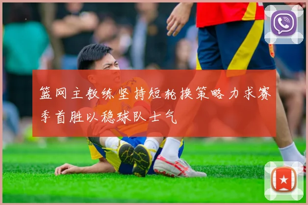 篮网主教练坚持短轮换策略力求赛季首胜以稳球队士气