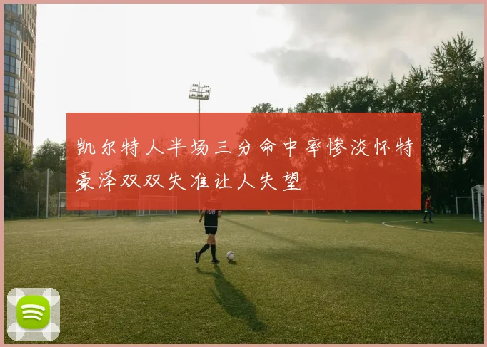 凯尔特人半场三分命中率惨淡怀特豪泽双双失准让人失望