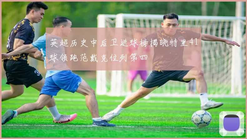 英超历史中后卫进球榜揭晓特里41球领跑范戴克位列第四