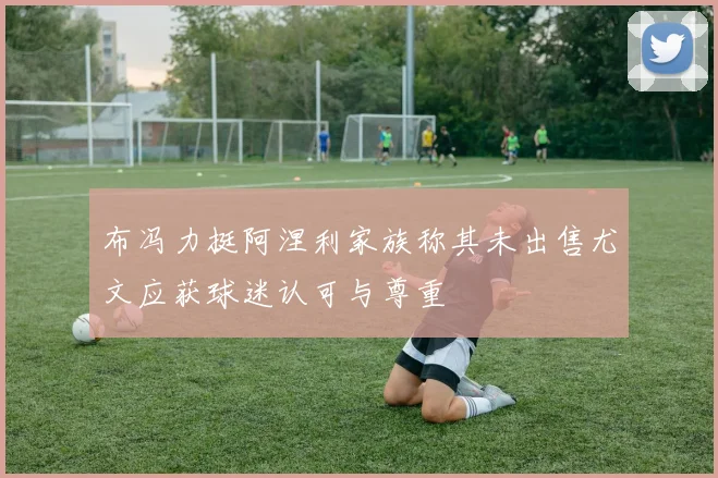 布冯力挺阿涅利家族称其未出售尤文应获球迷认可与尊重