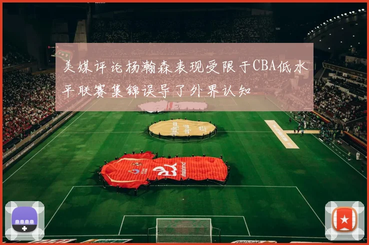美媒评论杨瀚森表现受限于CBA低水平联赛集锦误导了外界认知