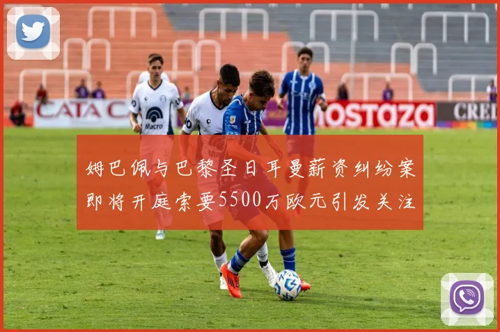 姆巴佩与巴黎圣日耳曼薪资纠纷案即将开庭索要5500万欧元引发关注