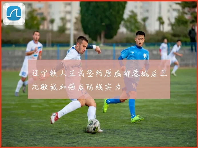 辽宁铁人正式签约原成都蓉城后卫元敏诚加强后防线实力