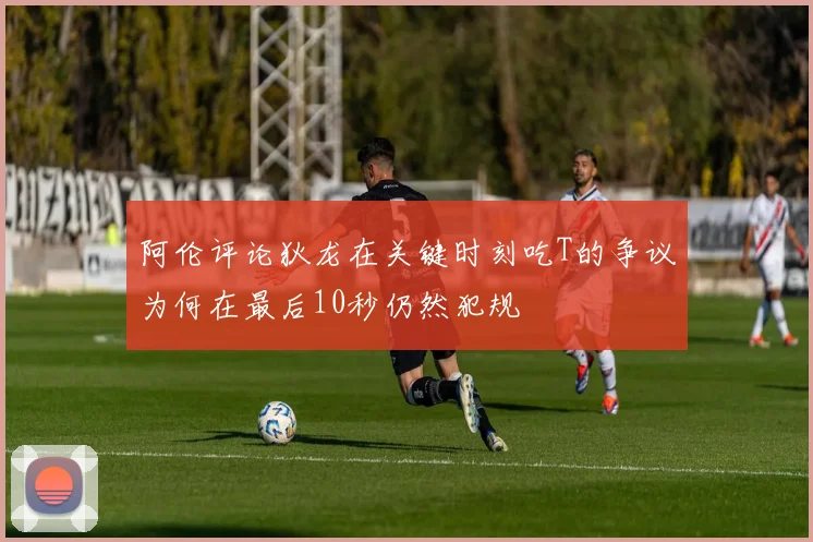 阿伦评论狄龙在关键时刻吃T的争议为何在最后10秒仍然犯规