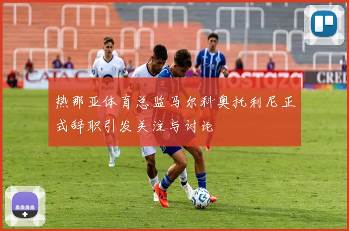 热那亚体育总监马尔科奥托利尼正式辞职引发关注与讨论